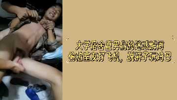 大学宿舍直男们的迷惑瞬间偷拍室友打飞机脱裤子玩鸡巴